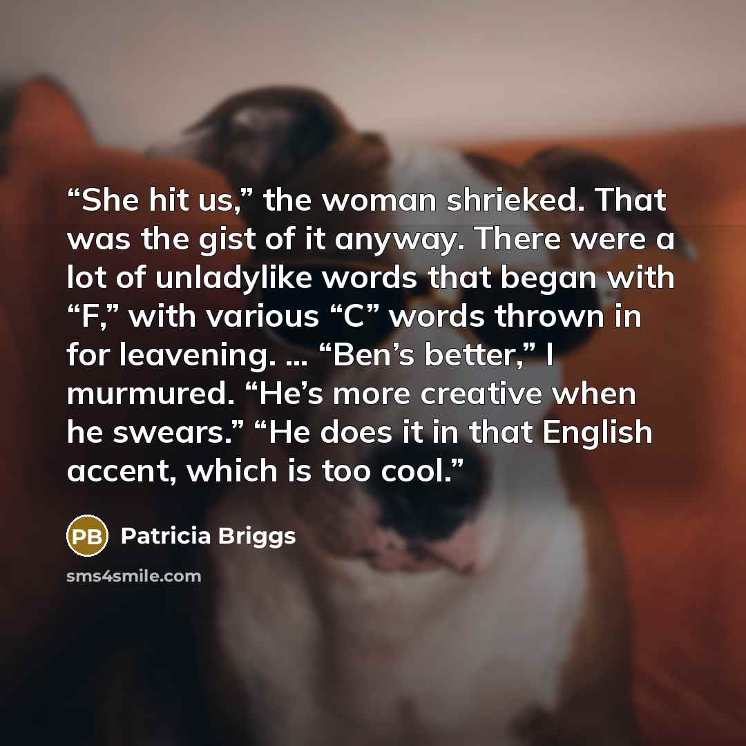“She hit us,” the woman shrieked. That was the gist of it anyway. There were a lot of unladylike words that began with “F,” with various “C” words thrown in for leavening. … “Ben’s better,” I murmured. “He’s more creative when he swears.” “He does it in that English accent, which is too cool.” quote by Patricia Briggs
