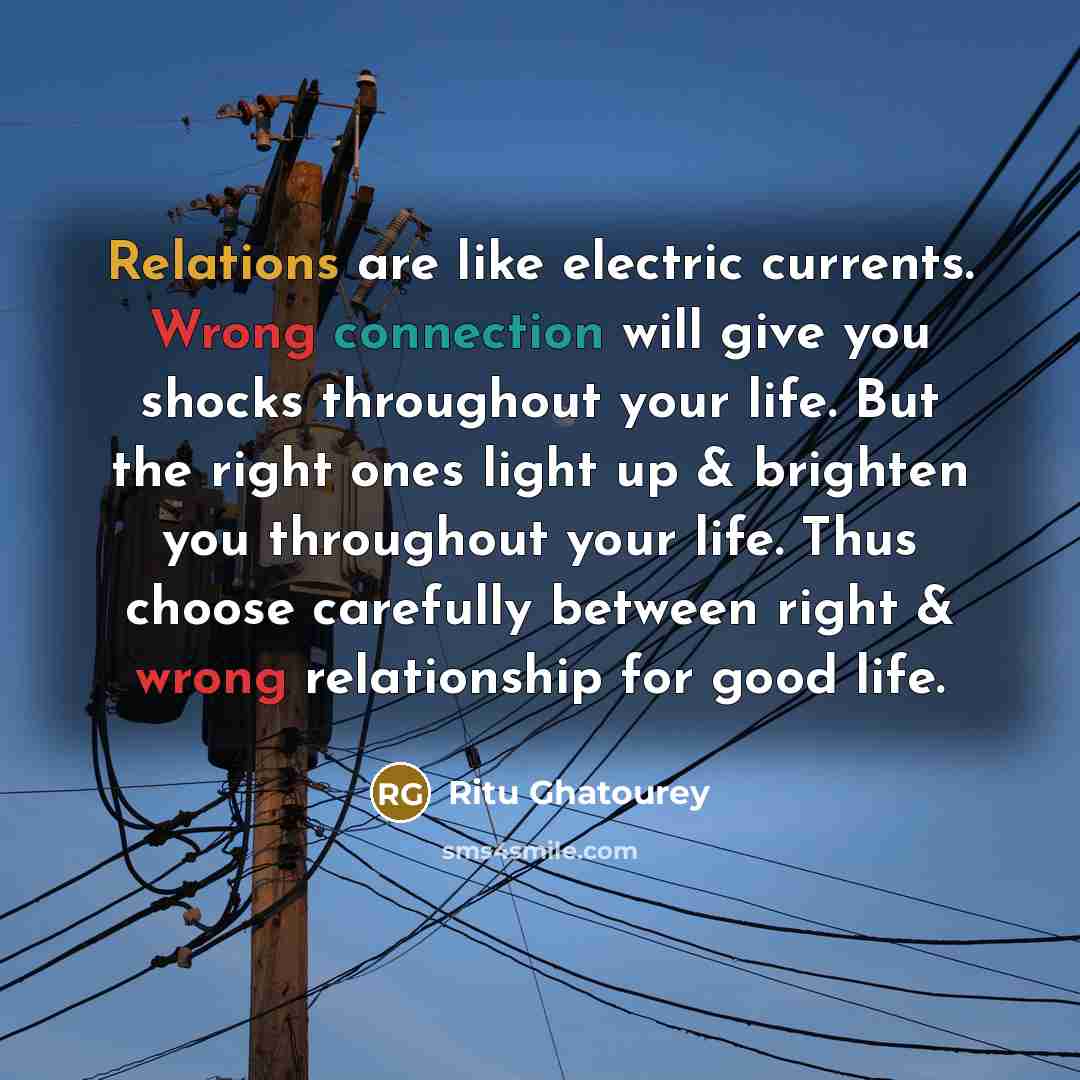 “Relations are like electric currents. Wrong connection will give you shocks throughout your life. But the right ones light up & brighten you throughout your life. Thus choose carefully between right & wrong relationship for good life.” quote by Ritu Ghatourey