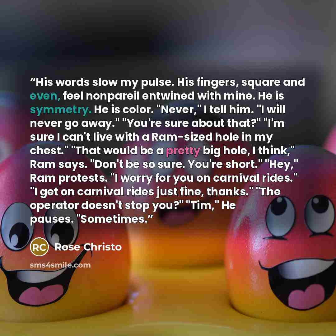 “His words slow my pulse. His fingers, square and even, feel nonpareil entwined with mine. He is symmetry. He is color. "Never," I tell him. "I will never go away." "You're sure about that?" "I'm sure I can't live with a Ram-sized hole in my chest." "That would be a pretty big hole, I think," Ram…” quote by Rose Christo