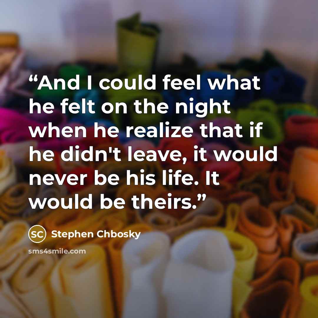 “And I could feel what he felt on the night when he realize that if he didn't leave, it would never be his life. It would be theirs.” quote by Stephen Chbosky