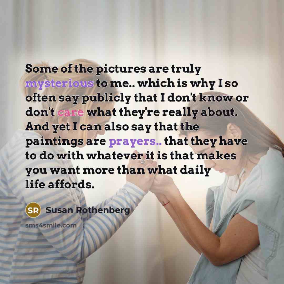 “Some of the pictures are truly mysterious to me.. which is why I so often say publicly that I don't know or don't care what they're really about. And yet I can also say that the paintings are prayers.. that they have to do with whatever it is that makes you want more than what daily life affords.” quote by Susan Rothenberg
