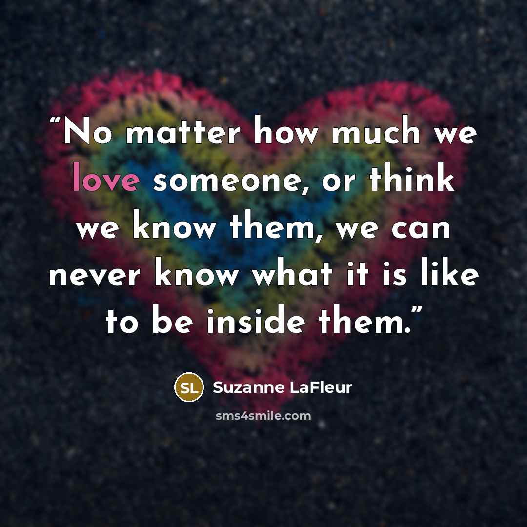 “No matter how much we love someone, or think we know them, we can never know what it is like to be inside them.” quote by Suzanne LaFleur