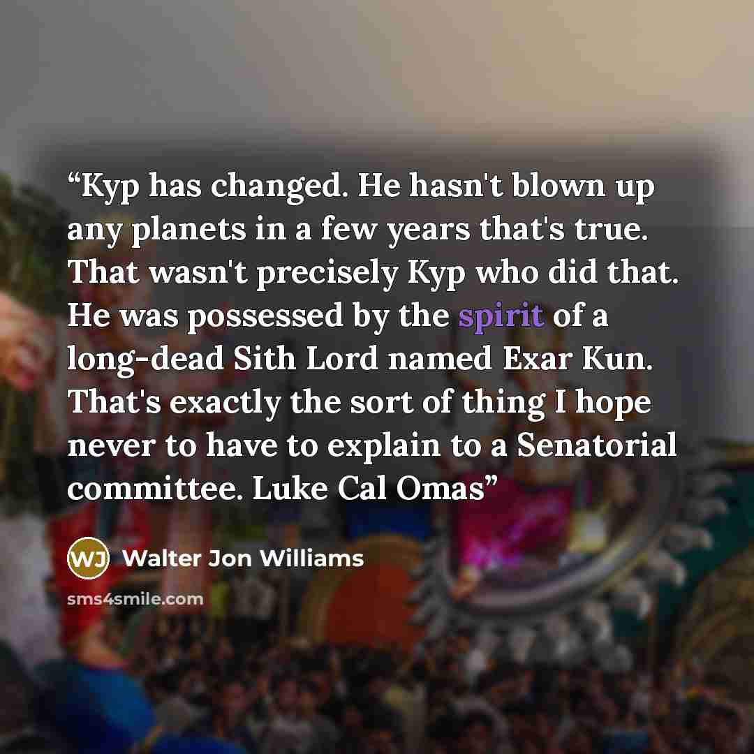 “Kyp has changed. He hasn't blown up any planets in a few years that's true. That wasn't precisely Kyp who did that. He was possessed by the spirit of a long-dead Sith Lord named Exar Kun. That's exactly the sort of thing I hope never to have to explain to a Senatorial committee. Luke Cal Omas” quote by Walter Jon Williams