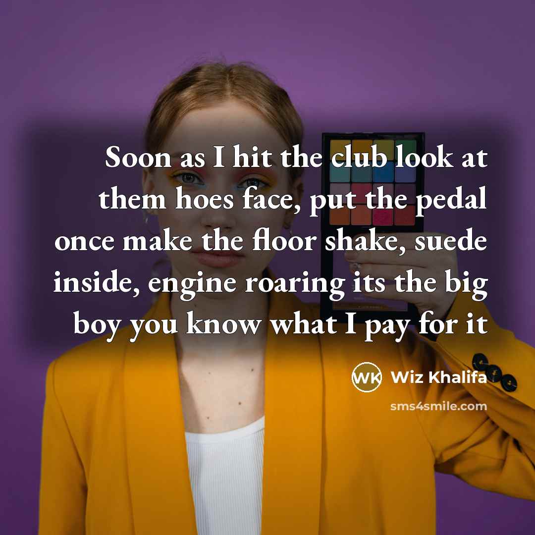 “Soon as I hit the club look at them hoes face, put the pedal once make the floor shake, suede inside, engine roaring its the big boy you know what I pay for it” quote by Wiz Khalifa