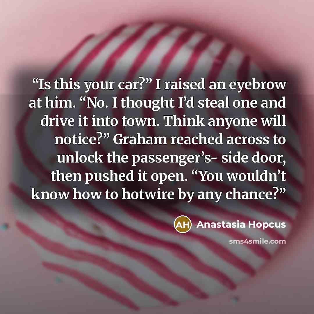“Is this your car?” I raised an eyebrow at him. “No. I thought I’d steal one and drive it into town. Think anyone will notice?” Graham reached across to unlock the passenger’s- side door, then pushed it open. “You wouldn’t know how to hotwire by any chance?” quote by Anastasia Hopcus