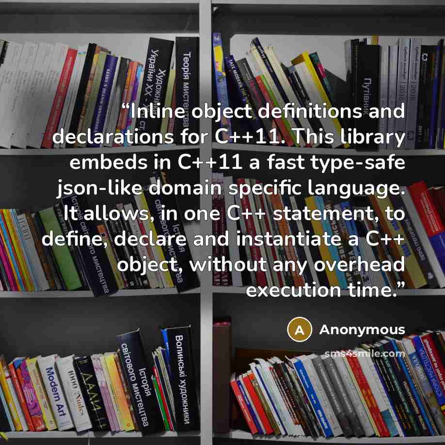 “Inline object definitions and declarations for C++11. This library embeds in C++11 a fast type-safe json-like domain specific language. It allows, in one C++ statement, to define, declare and instantiate a C++ object, without any overhead execution time.” quote by Anonymous