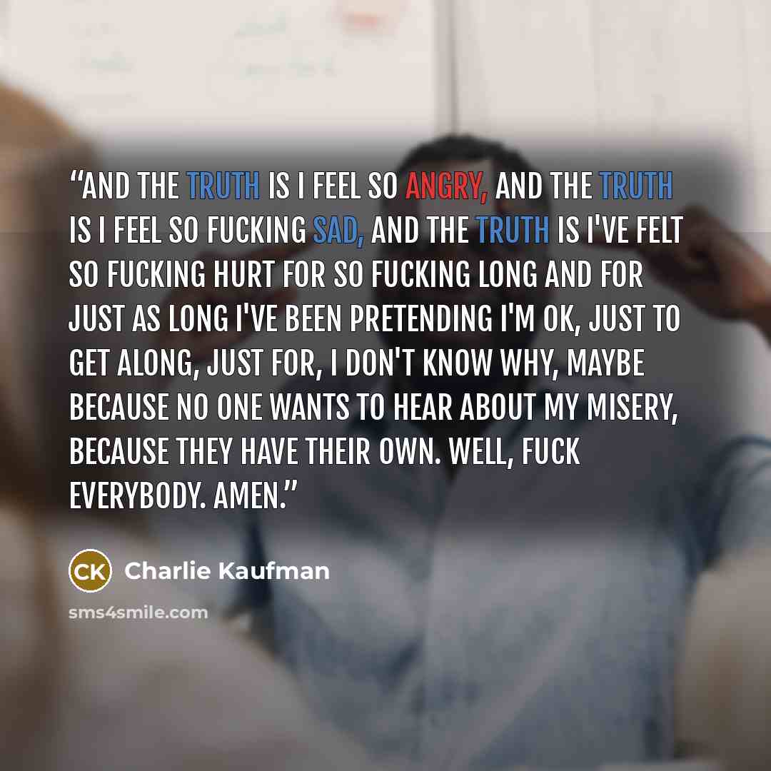 “And the truth is I feel so angry, and the truth is I feel so fucking sad, and the truth is I've felt so fucking hurt for so fucking long and for just as long I've been pretending I'm OK, just to get along, just for, I don't know why, maybe because no one wants to hear about my misery, because they…” quote by Charlie Kaufman