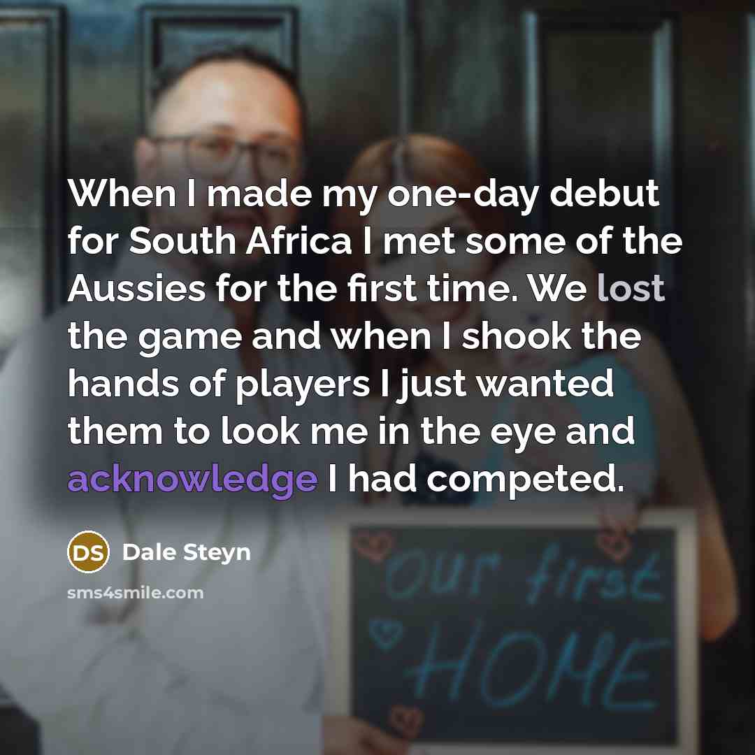 “When I made my one-day debut for South Africa I met some of the Aussies for the first time. We lost the game and when I shook the hands of players I just wanted them to look me in the eye and acknowledge I had competed.” quote by Dale Steyn