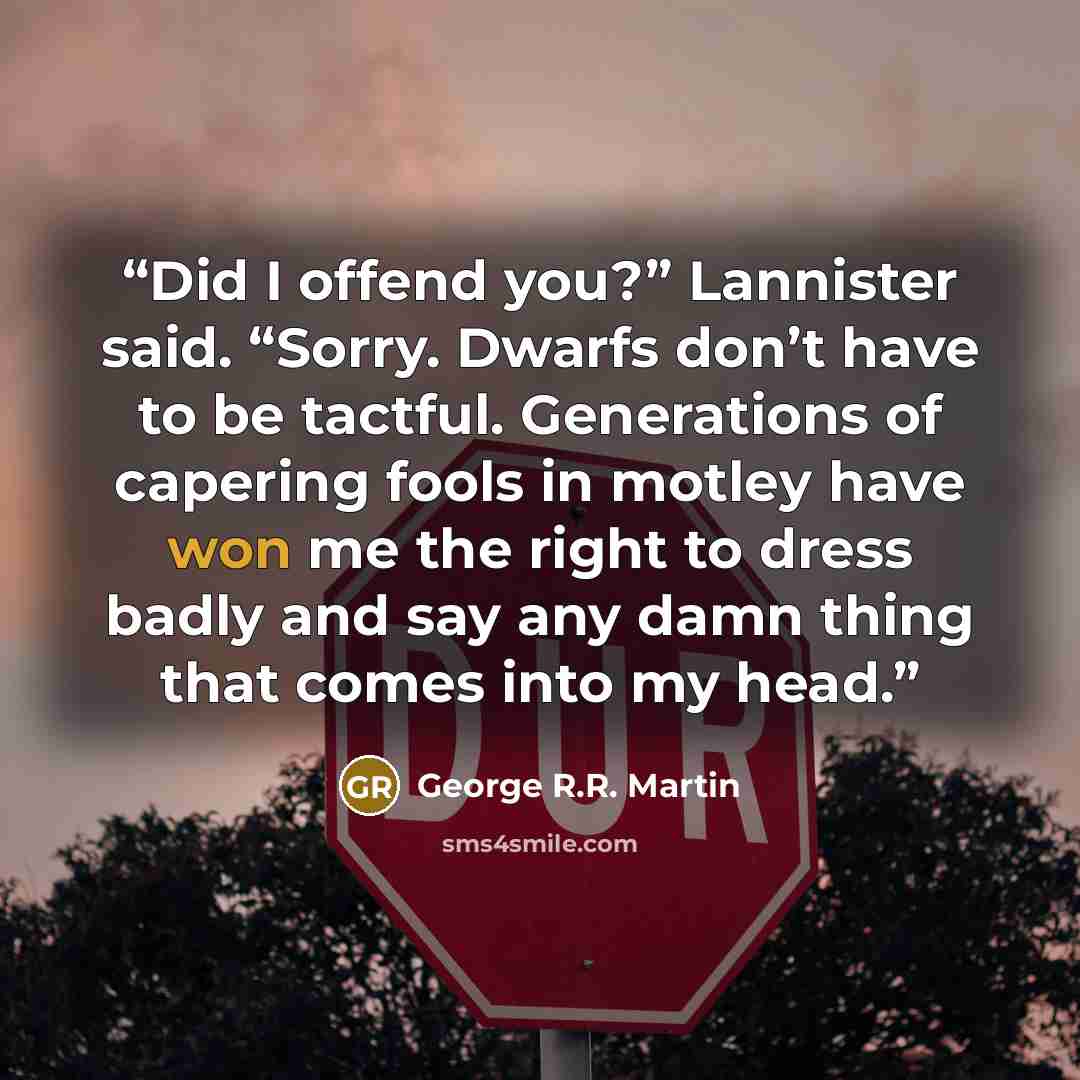 “Did I offend you?” Lannister said. “Sorry. Dwarfs don’t have to be tactful. Generations of capering fools in motley have won me the right to dress badly and say any damn thing that comes into my head.” quote by George R.R. Martin