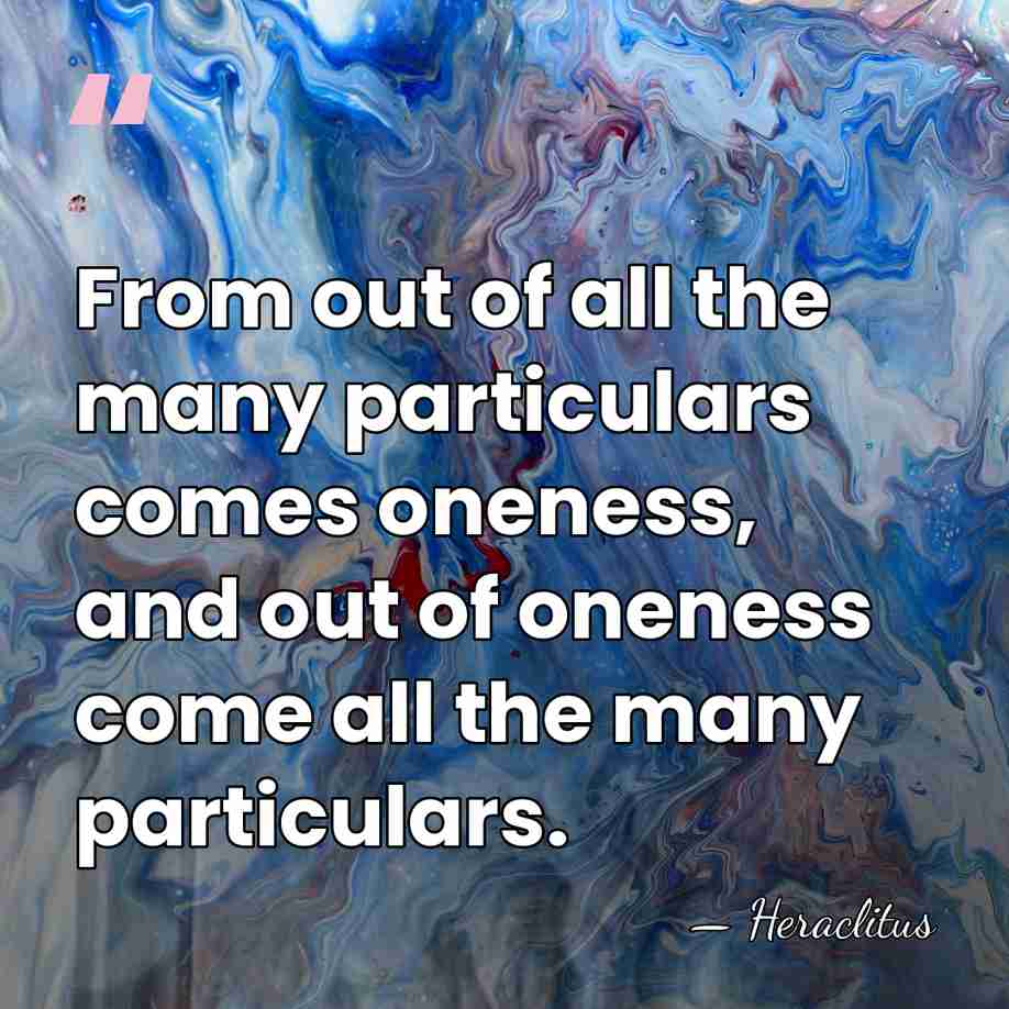From out of all the many particulars comes oneness, and out of&hellip; - Heraclitus