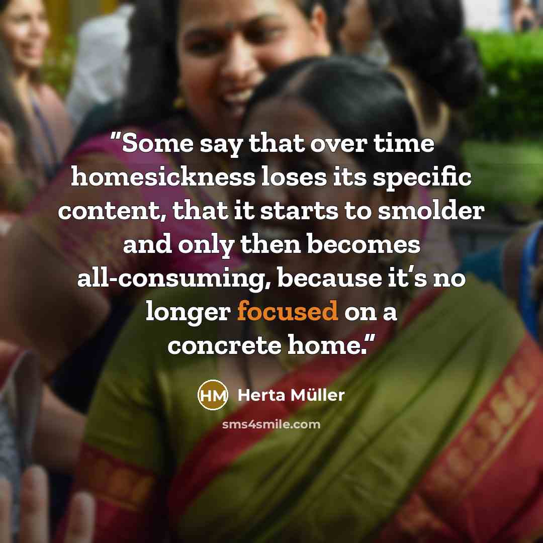 “Some say that over time homesickness loses its specific content, that it starts to smolder and only then becomes all-consuming, because it’s no longer focused on a concrete home.” quote by Herta Müller