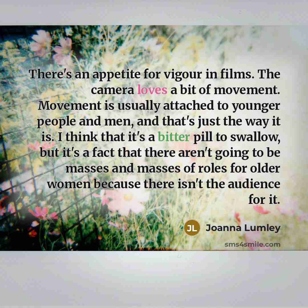 “There's an appetite for vigour in films. The camera loves a bit of movement. Movement is usually attached to younger people and men, and that's just the way it is. I think that it's a bitter pill to swallow, but it's a fact that there aren't going to be masses and masses of roles for older women…” quote by Joanna Lumley