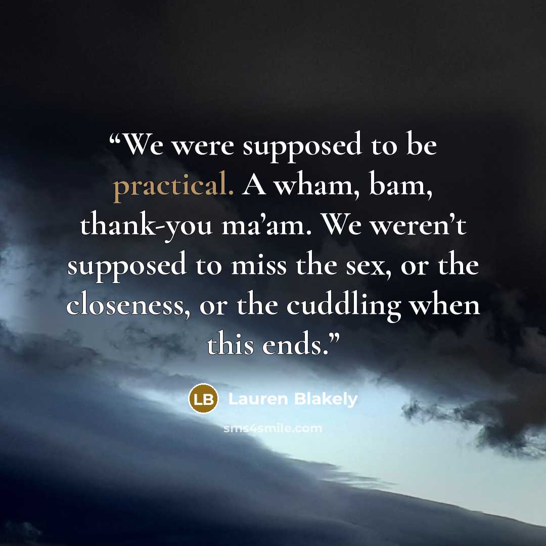 “We were supposed to be practical. A wham, bam, thank-you ma’am. We weren’t supposed to miss the sex, or the closeness, or the cuddling when this ends.” quote by Lauren Blakely