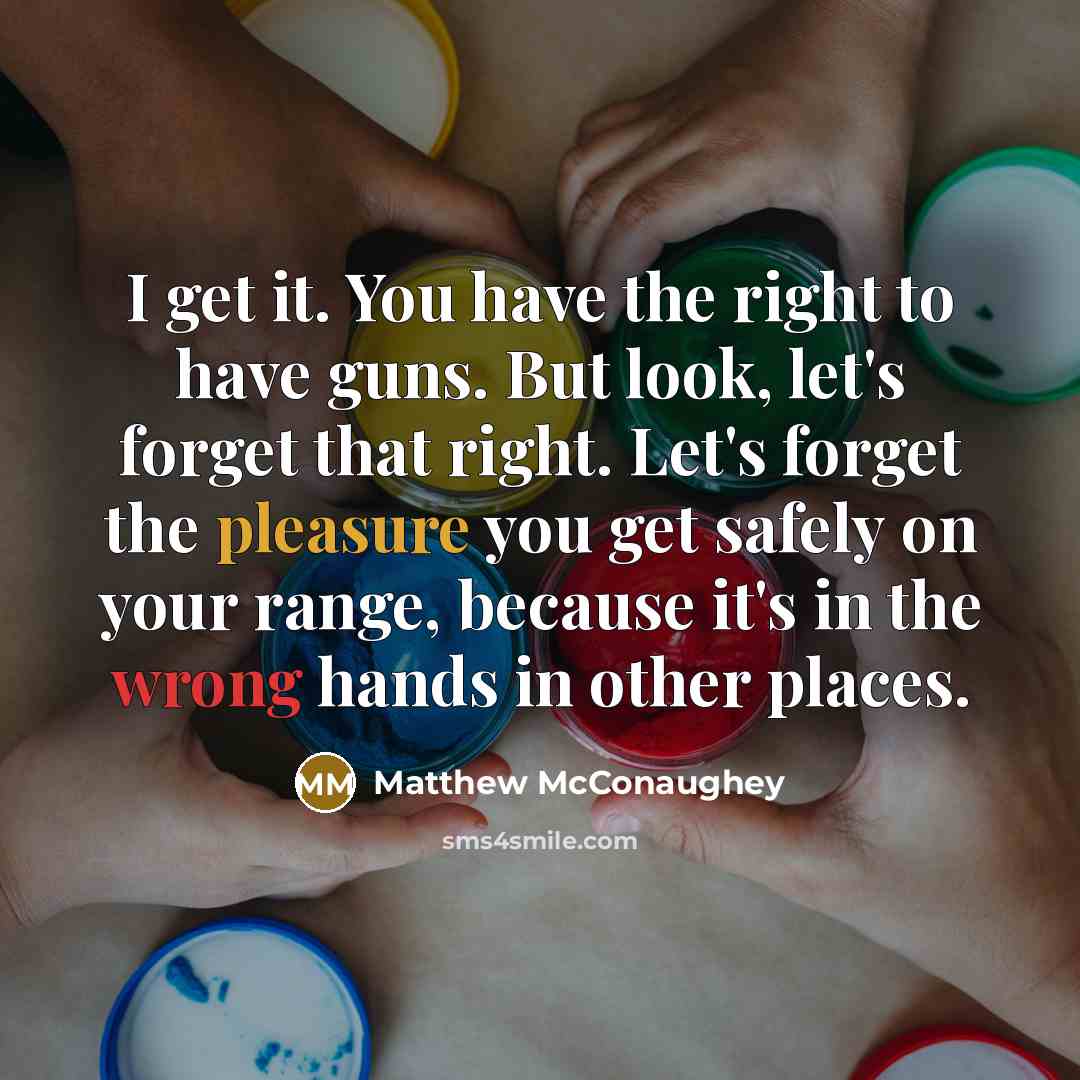 “I get it. You have the right to have guns. But look, let's forget that right. Let's forget the pleasure you get safely on your range, because it's in the wrong hands in other places.” quote by Matthew McConaughey