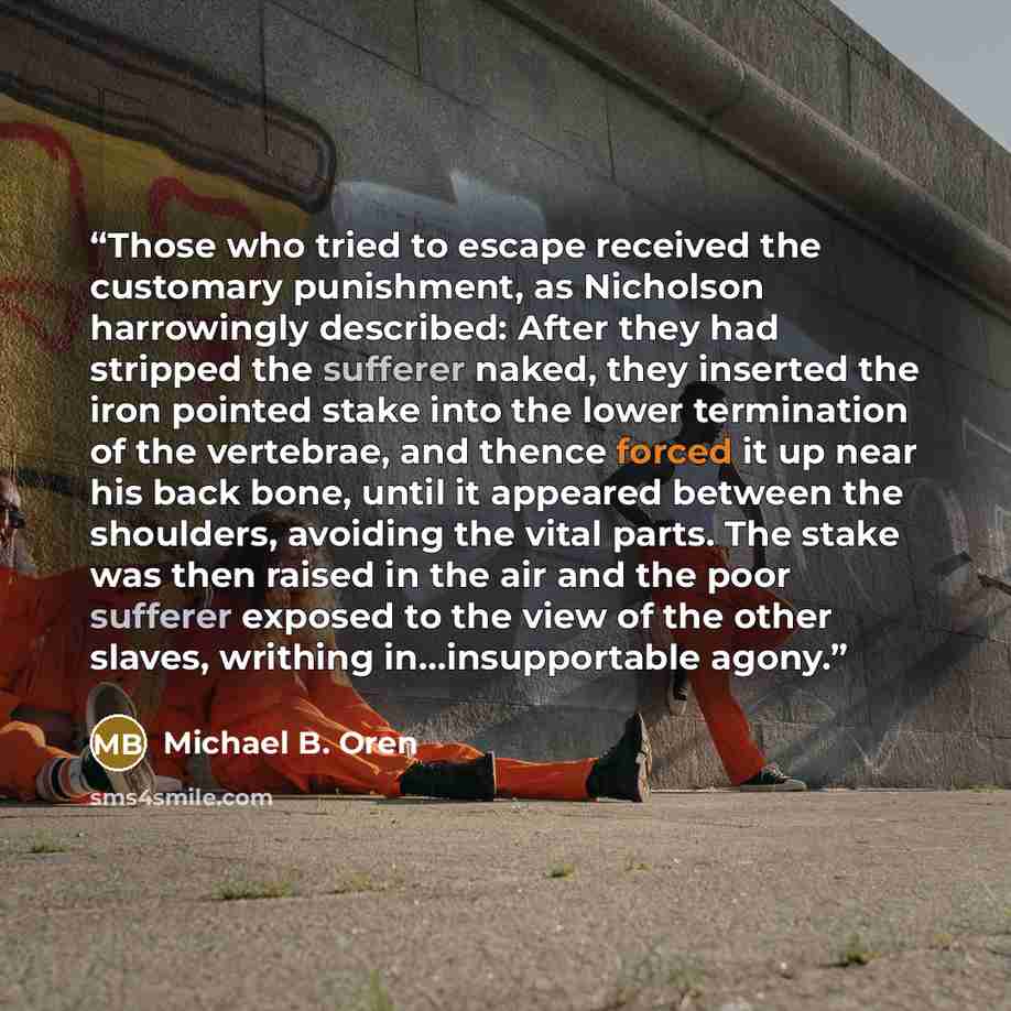 “Those who tried to escape received the customary punishment, as Nicholson harrowingly described: After they had stripped the sufferer naked, they inserted the iron pointed stake into the lower termination of the vertebrae, and thence forced it up near his back bone, until it appeared between the…” quote by Michael B. Oren