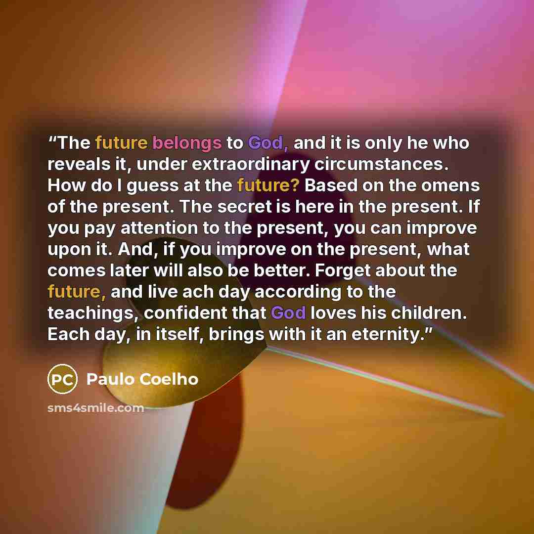 “The future belongs to God, and it is only he who reveals it, under extraordinary circumstances. How do I guess at the future? Based on the omens of the present. The secret is here in the present. If you pay attention to the present, you can improve upon it. And, if you improve on the present, what…” quote by Paulo Coelho