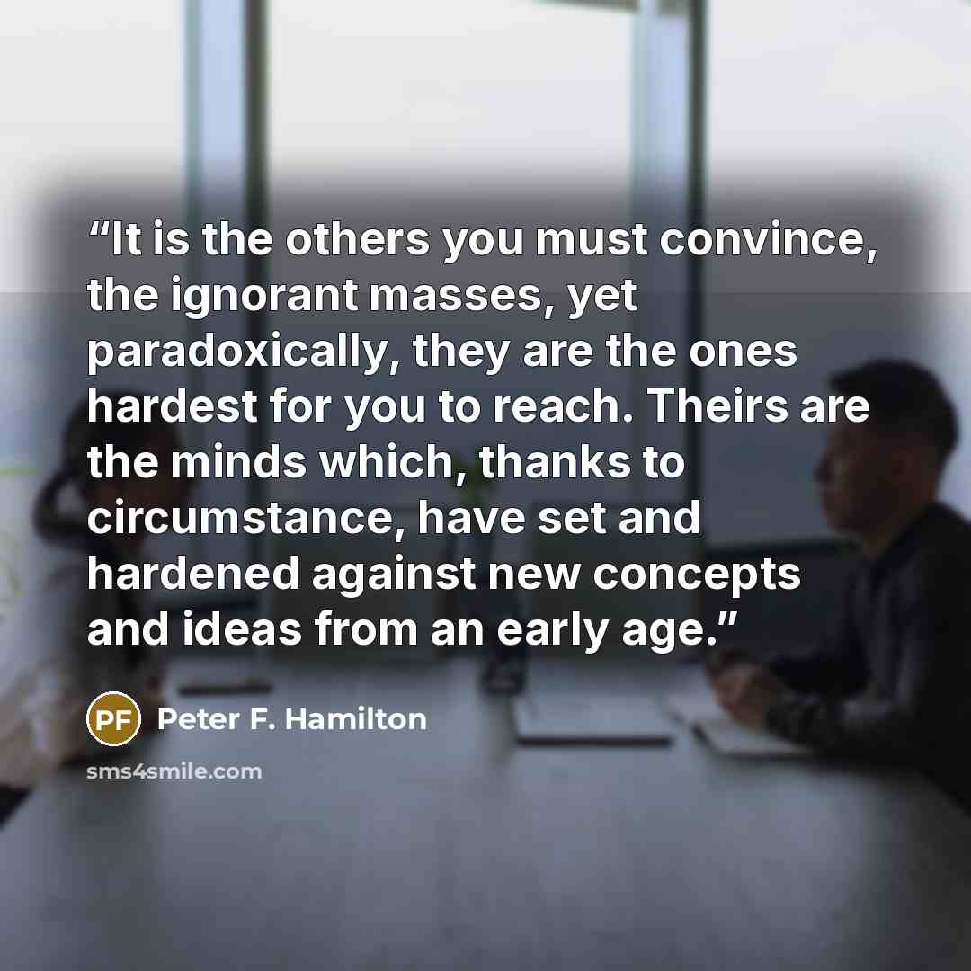 “It is the others you must convince, the ignorant masses, yet paradoxically, they are the ones hardest for you to reach. Theirs are the minds which, thanks to circumstance, have set and hardened against new concepts and ideas from an early age.” quote by Peter F. Hamilton