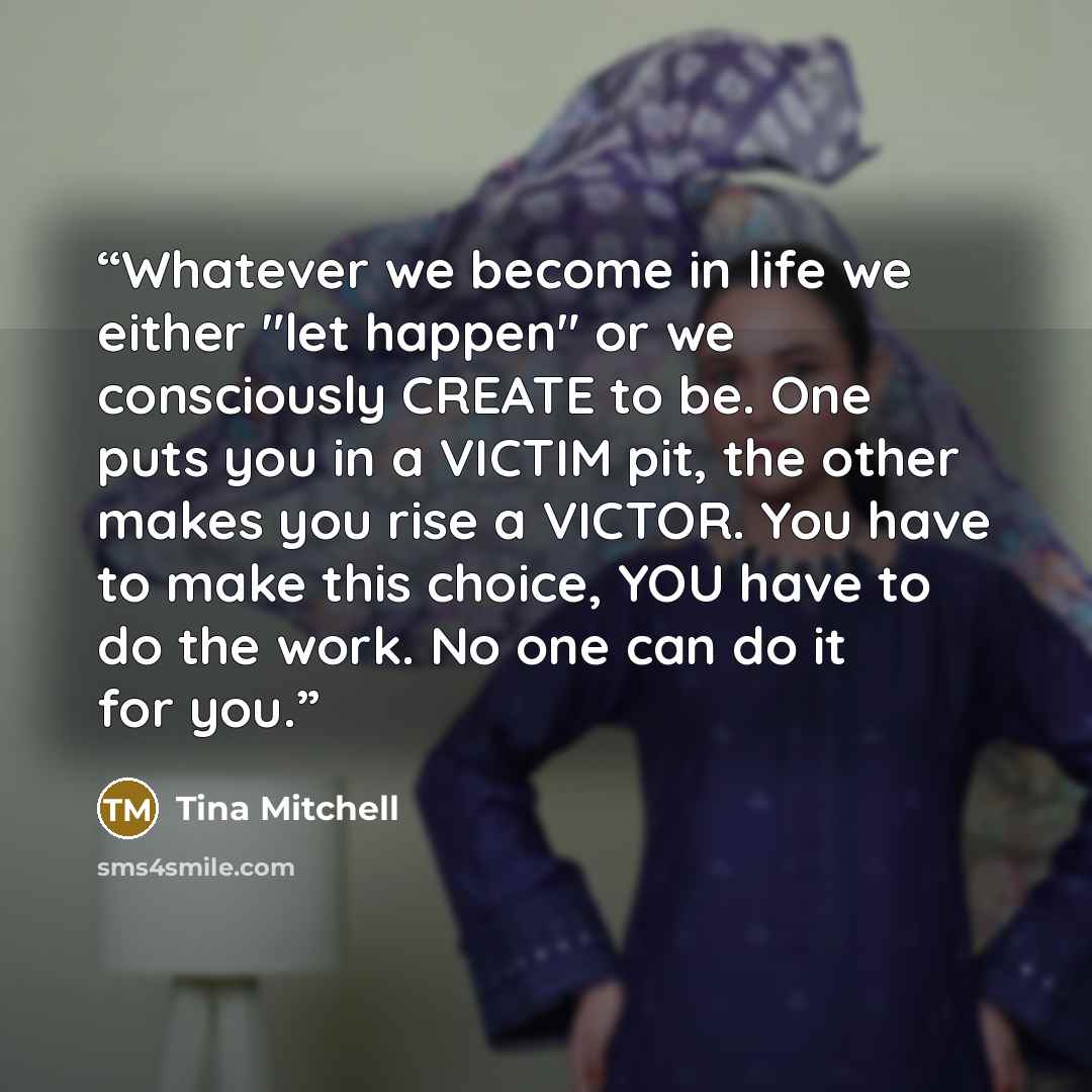 “Whatever we become in life we either "let happen" or we consciously CREATE to be. One puts you in a VICTIM pit, the other makes you rise a VICTOR. You have to make this choice, YOU have to do the work. No one can do it for you.” quote by Tina Mitchell