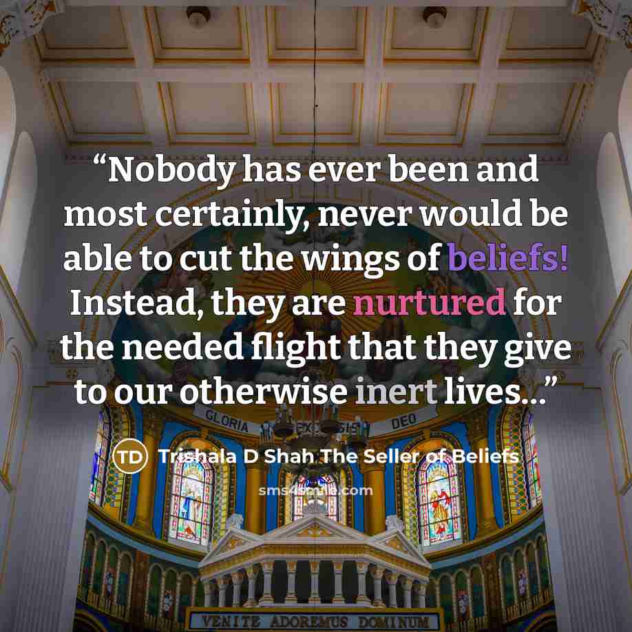 “Nobody has ever been and most certainly, never would be able to cut the wings of beliefs! Instead, they are nurtured for the needed flight that they give to our otherwise inert lives…” quote by Trishala D Shah The Seller of Beliefs