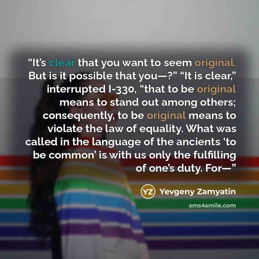 “It’s clear that you want to seem original. But is it possible that you—?” “It is clear,” interrupted I-330, “that to be original means to stand out among others; consequently, to be original means to violate the law of equality. What was called in the language of the ancients ‘to be common’ is…” quote by Yevgeny Zamyatin