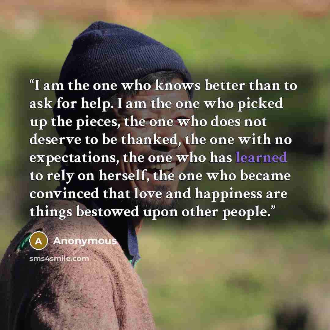 “I am the one who knows better than to ask for help. I am the one who picked up the pieces, the one who does not deserve to be thanked, the one with no expectations, the one who has learned to rely on herself, the one who became convinced that love and happiness are things bestowed upon other people.” quote by Anonymous