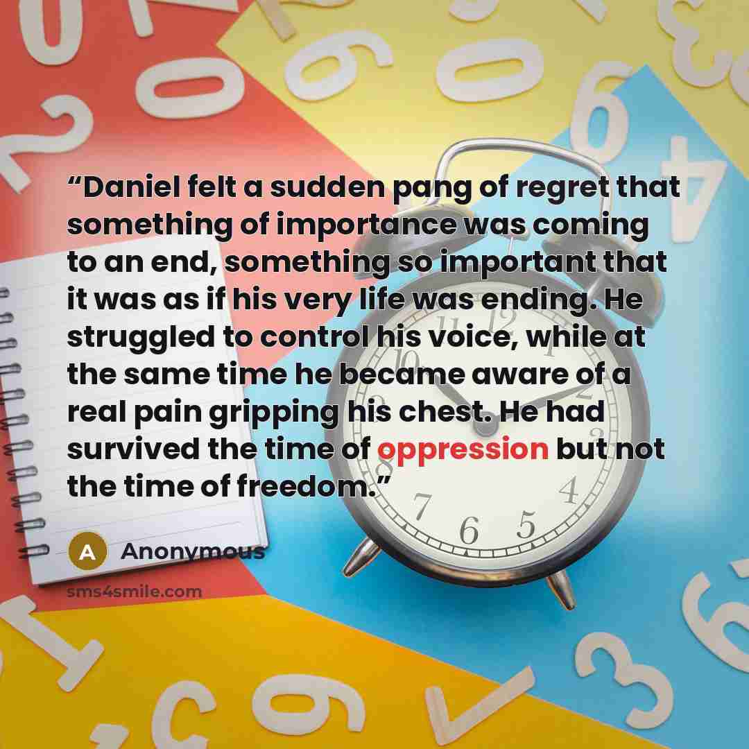 “Daniel felt a sudden pang of regret that something of importance was coming to an end, something so important that it was as if his very life was ending. He struggled to control his voice, while at the same time he became aware of a real pain gripping his chest. He had survived the time of…” quote by Anonymous
