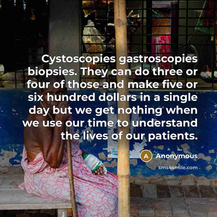 “Cystoscopies gastroscopies biopsies. They can do three or four of those and make five or six hundred dollars in a single day but we get nothing when we use our time to understand the lives of our patients.” quote by Anonymous
