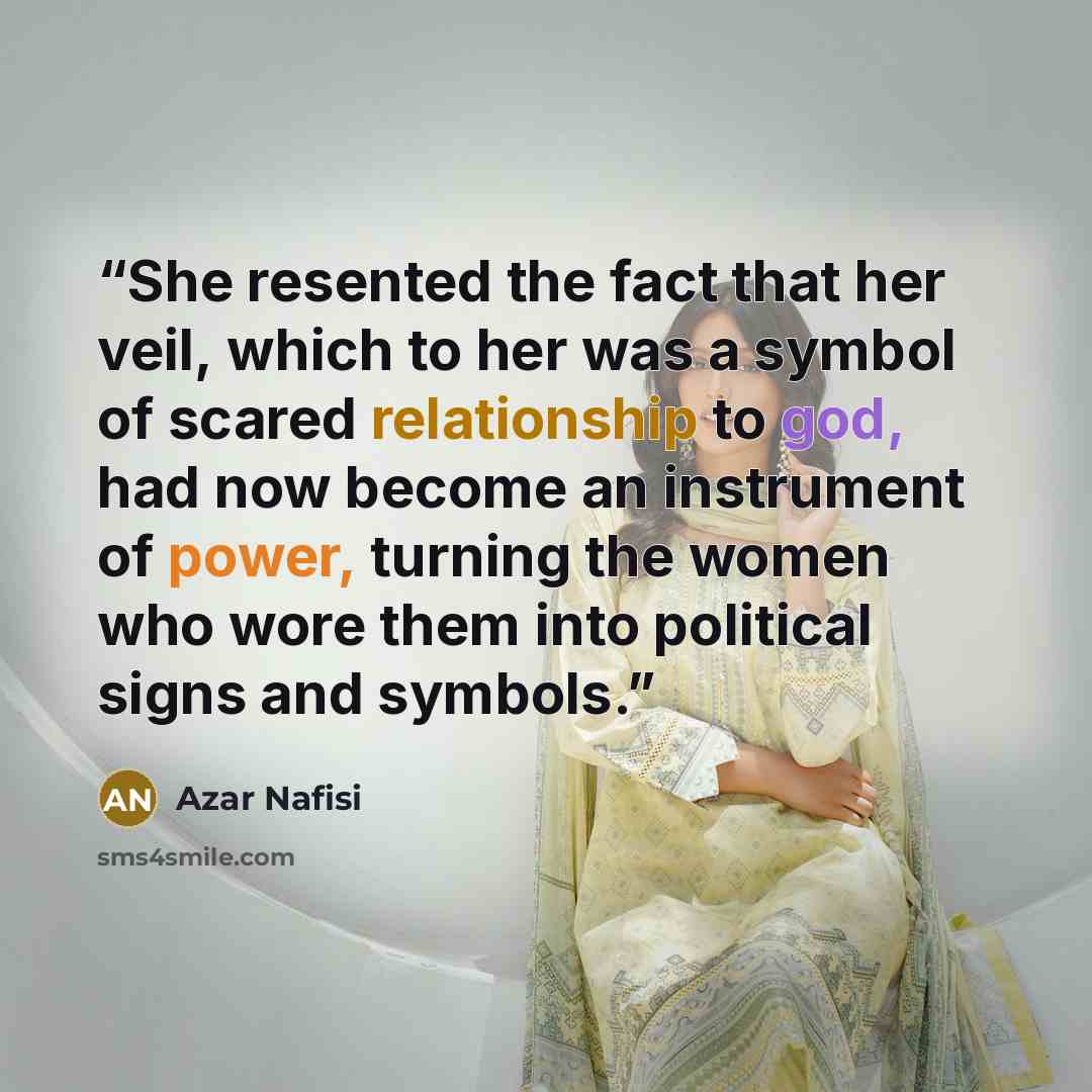 “She resented the fact that her veil, which to her was a symbol of scared relationship to god, had now become an instrument of power, turning the women who wore them into political signs and symbols.” quote by Azar Nafisi