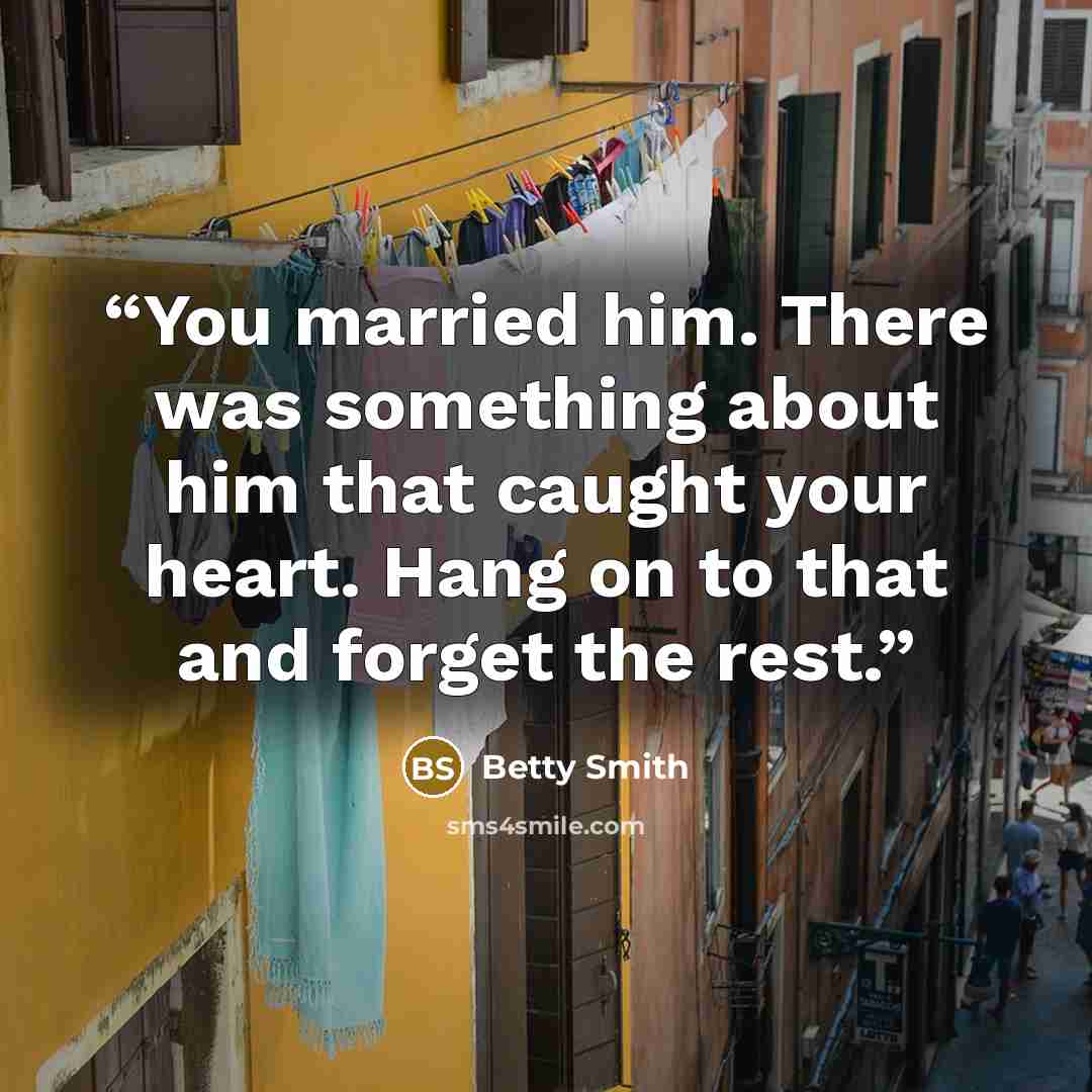 “You married him. There was something about him that caught your heart. Hang on to that and forget the rest.” quote by Betty Smith