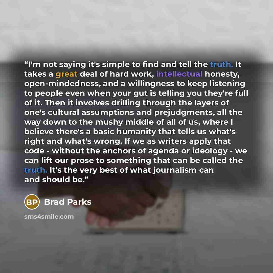 “I'm not saying it's simple to find and tell the truth. It takes a great deal of hard work, intellectual honesty, open-mindedness, and a willingness to keep listening to people even when your gut is telling you they're full of it. Then it involves drilling through the layers of one's cultural…” quote by Brad Parks