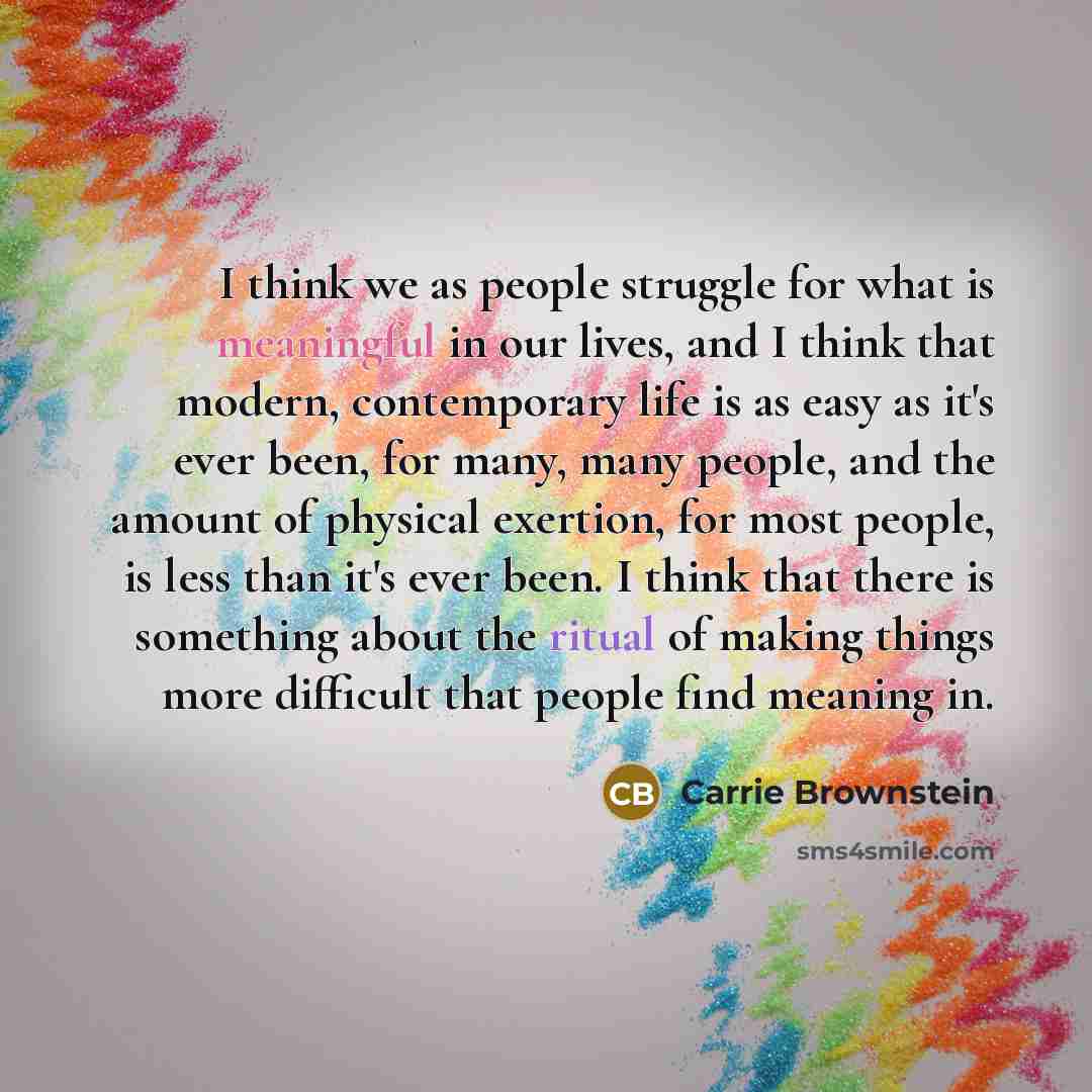 “I think we as people struggle for what is meaningful in our lives, and I think that modern, contemporary life is as easy as it's ever been, for many, many people, and the amount of physical exertion, for most people, is less than it's ever been. I think that there is something about the ritual of…” quote by Carrie Brownstein