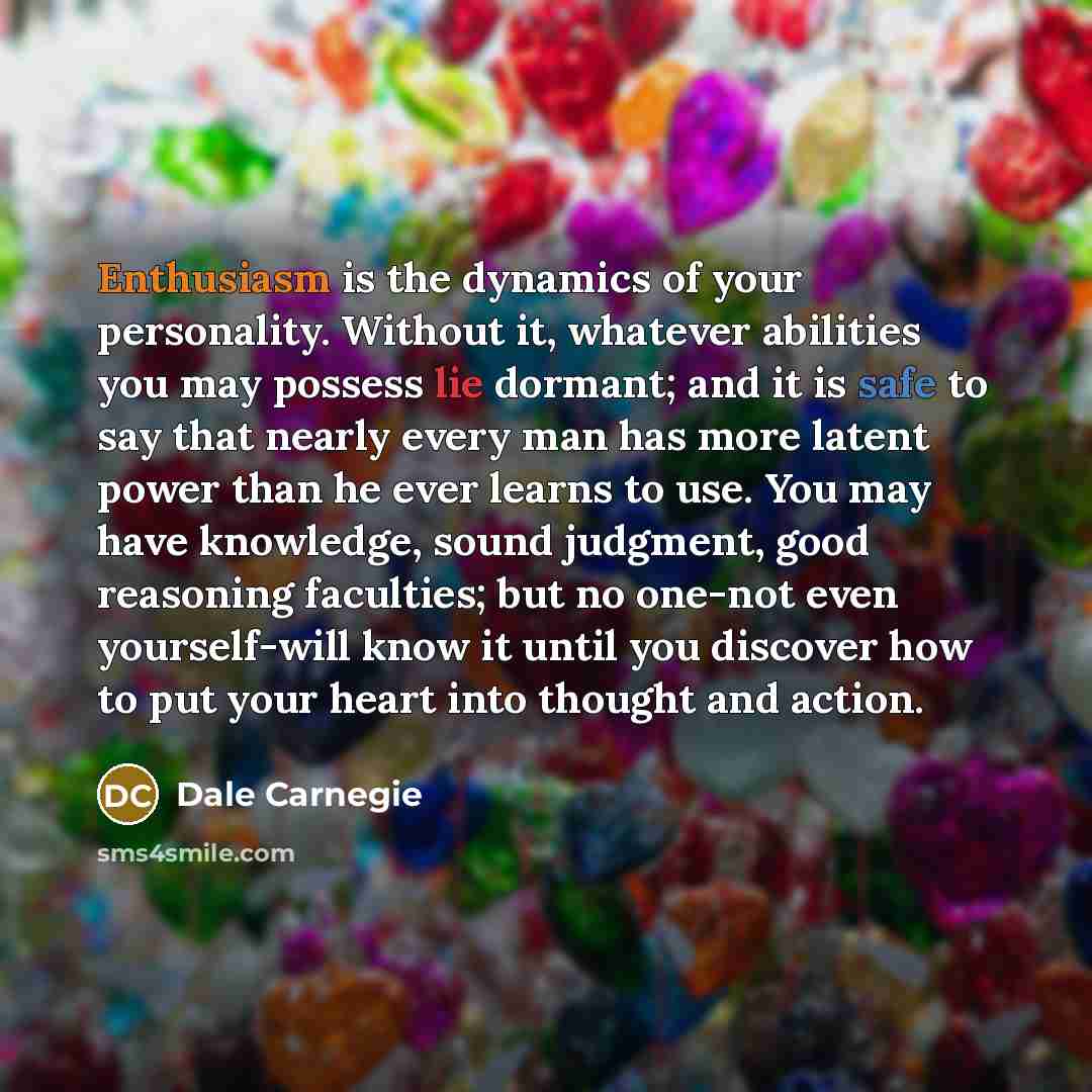 “Enthusiasm is the dynamics of your personality. Without it, whatever abilities you may possess lie dormant; and it is safe to say that nearly every man has more latent power than he ever learns to use. You may have knowledge, sound judgment, good reasoning faculties; but no one-not even…” quote by Dale Carnegie