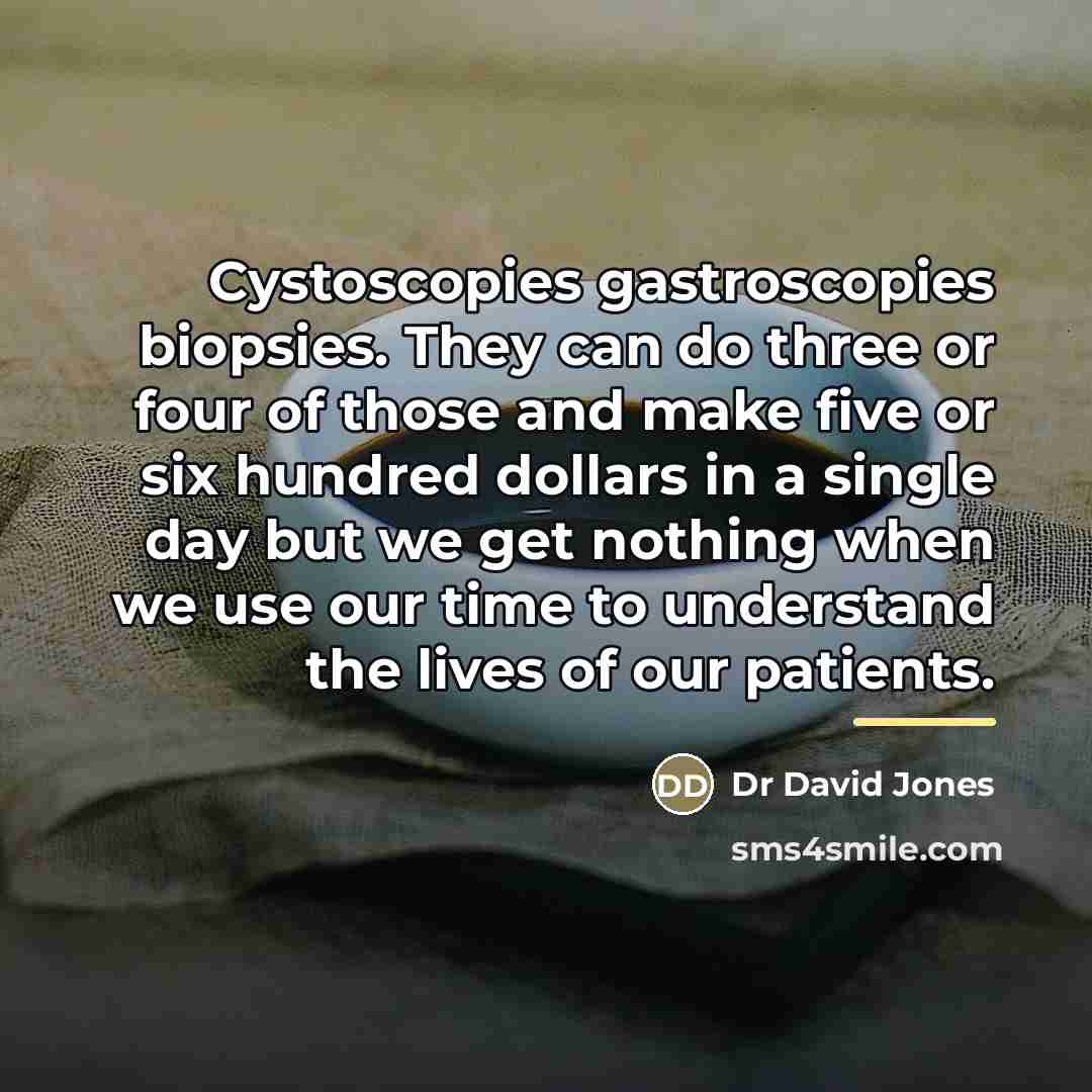 “Cystoscopies gastroscopies biopsies. They can do three or four of those and make five or six hundred dollars in a single day but we get nothing when we use our time to understand the lives of our patients.” quote by Anonymous