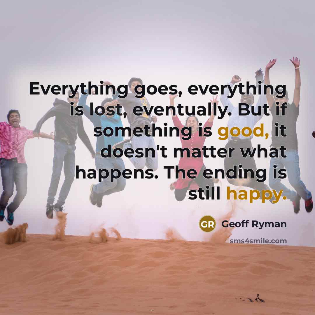 “Everything goes, everything is lost, eventually. But if something is good, it doesn't matter what happens. The ending is still happy.” quote by Geoff Ryman