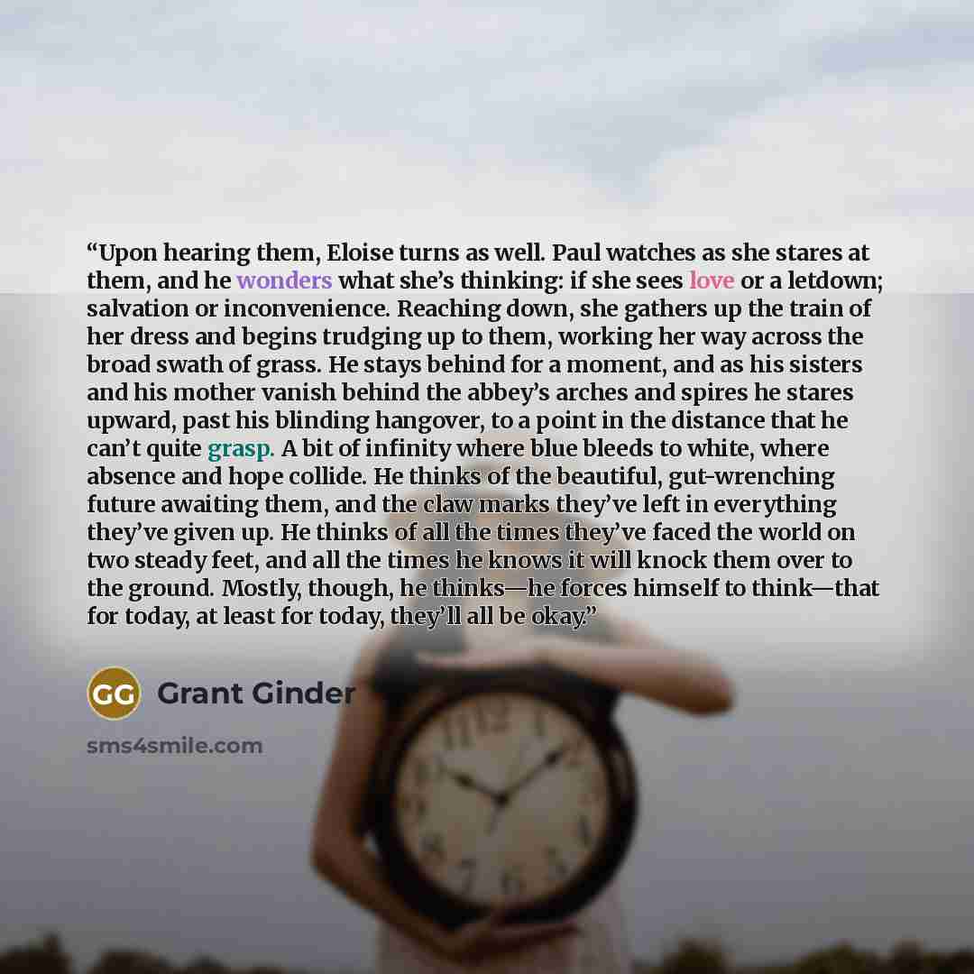 “Upon hearing them, Eloise turns as well. Paul watches as she stares at them, and he wonders what she’s thinking: if she sees love or a letdown; salvation or inconvenience. Reaching down, she gathers up the train of her dress and begins trudging up to them, working her way across the broad swath of…” quote by Grant Ginder