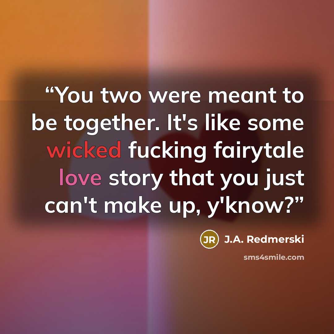 “You two were meant to be together. It's like some wicked fucking fairytale love story that you just can't make up, y'know?” quote by J.A. Redmerski