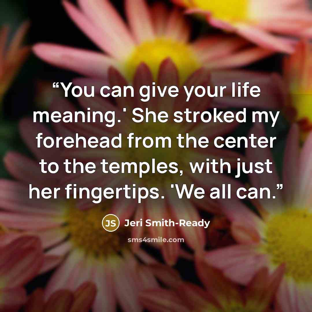 “You can give your life meaning.' She stroked my forehead from the center to the temples, with just her fingertips. 'We all can.” quote by Jeri Smith-Ready