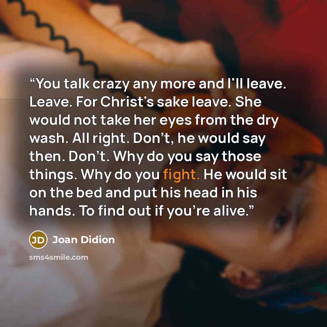 “You talk crazy any more and I'll leave. Leave. For Christ's sake leave. She would not take her eyes from the dry wash. All right. Don't, he would say then. Don't. Why do you say those things. Why do you fight. He would sit on the bed and put his head in his hands. To find out if you're alive.” quote by Joan Didion