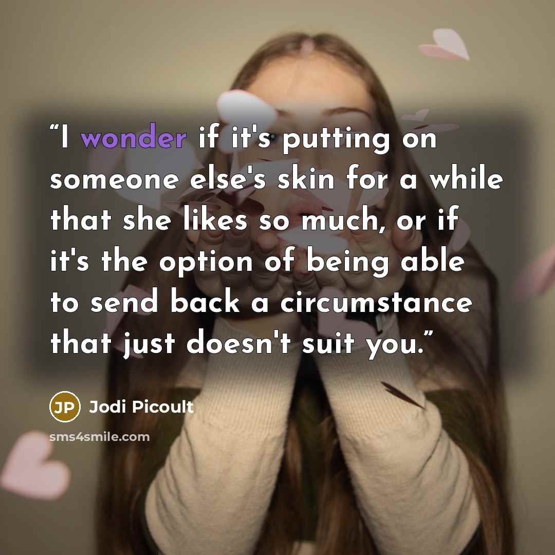 “I wonder if it's putting on someone else's skin for a while that she likes so much, or if it's the option of being able to send back a circumstance that just doesn't suit you.” quote by Jodi Picoult