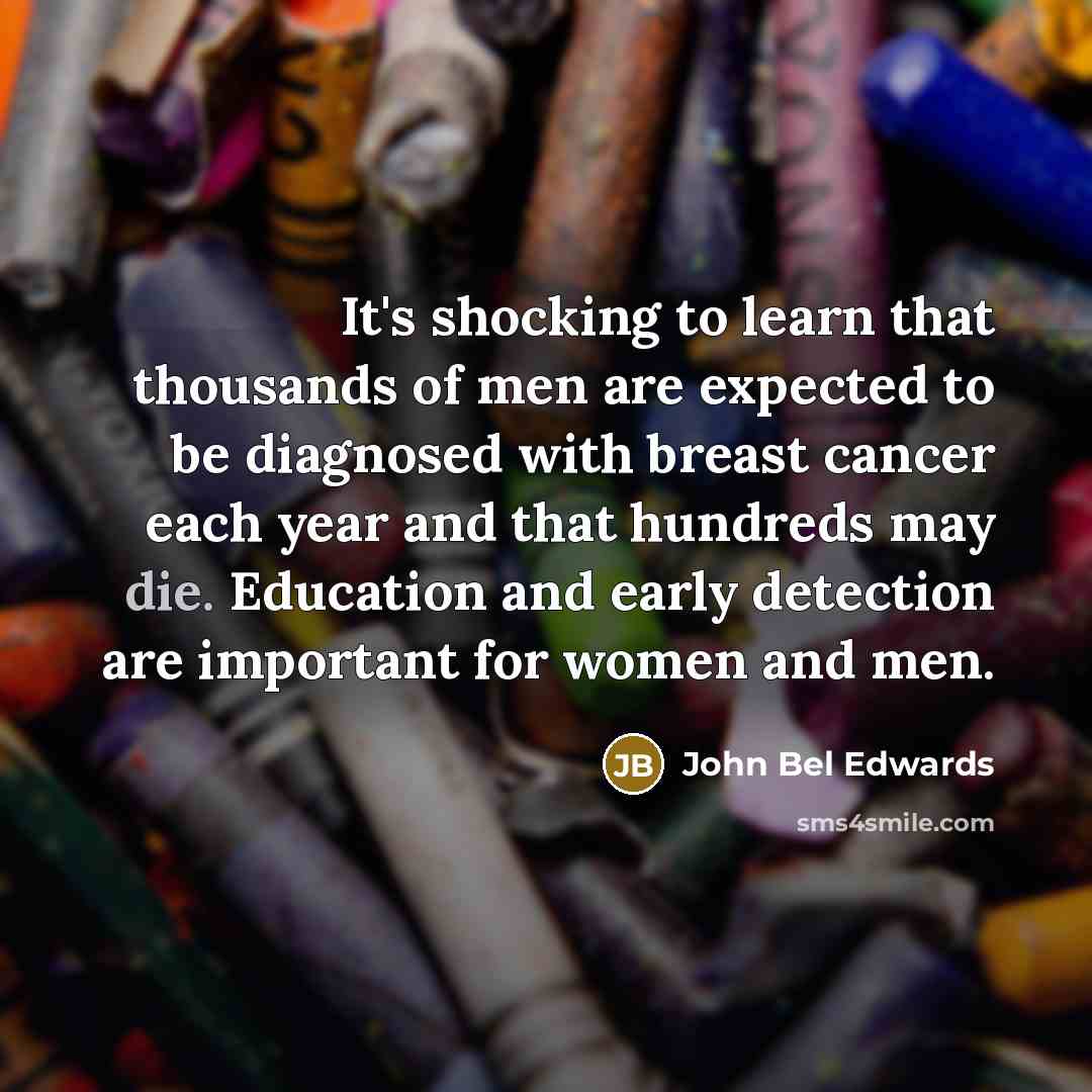 “It's shocking to learn that thousands of men are expected to be diagnosed with breast cancer each year and that hundreds may die. Education and early detection are important for women and men.” quote by John Bel Edwards