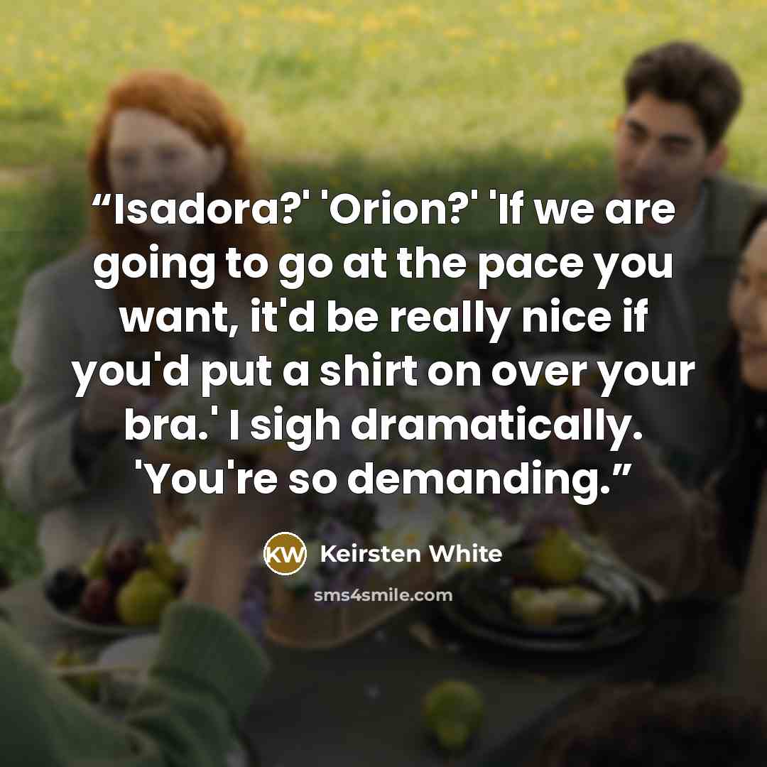 “Isadora?' 'Orion?' 'If we are going to go at the pace you want, it'd be really nice if you'd put a shirt on over your bra.' I sigh dramatically. 'You're so demanding.” quote by Keirsten White