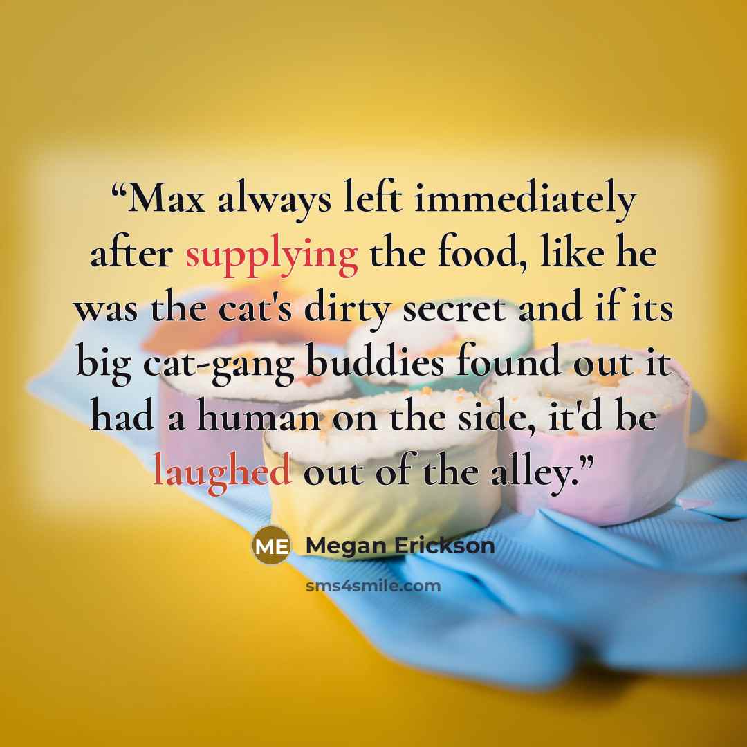 “Max always left immediately after supplying the food, like he was the cat's dirty secret and if its big cat-gang buddies found out it had a human on the side, it'd be laughed out of the alley.” quote by Megan Erickson