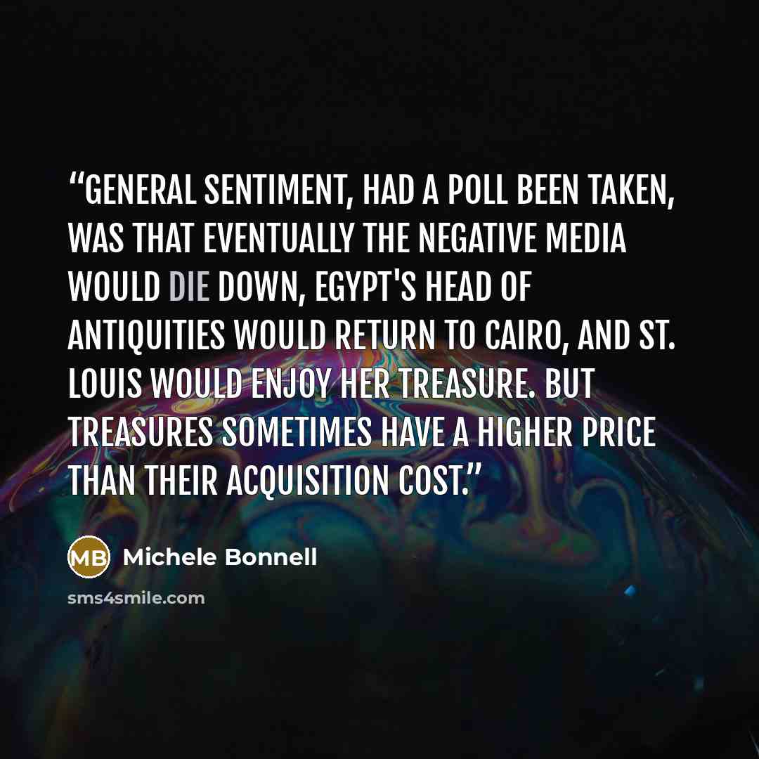 “General sentiment, had a poll been taken, was that eventually the negative media would die down, Egypt's head of antiquities would return to Cairo, and St. Louis would enjoy her treasure. But treasures sometimes have a higher price than their acquisition cost.” quote by Michele Bonnell