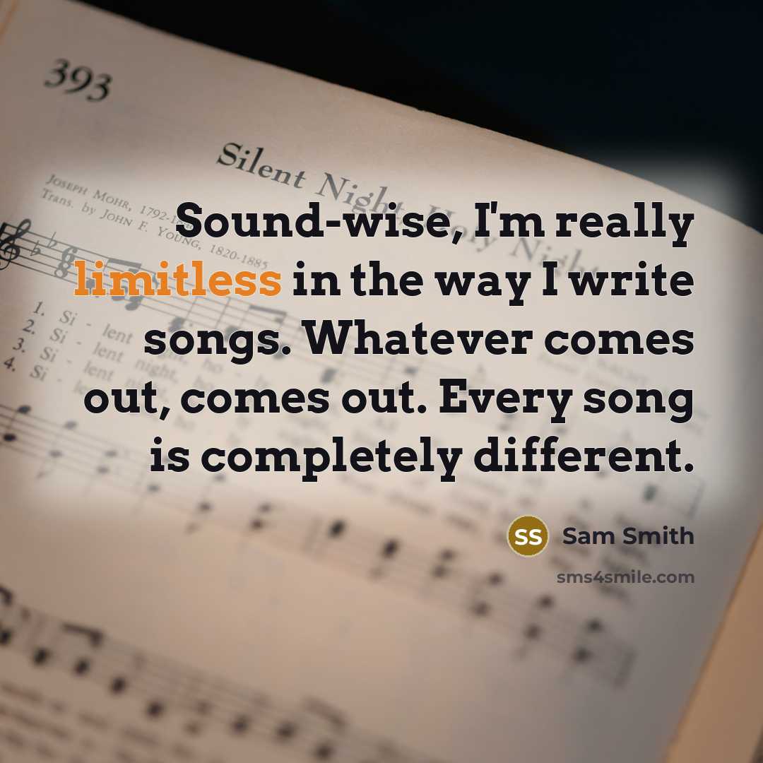 “Sound-wise, I'm really limitless in the way I write songs. Whatever comes out, comes out. Every song is completely different.” quote by Sam Smith