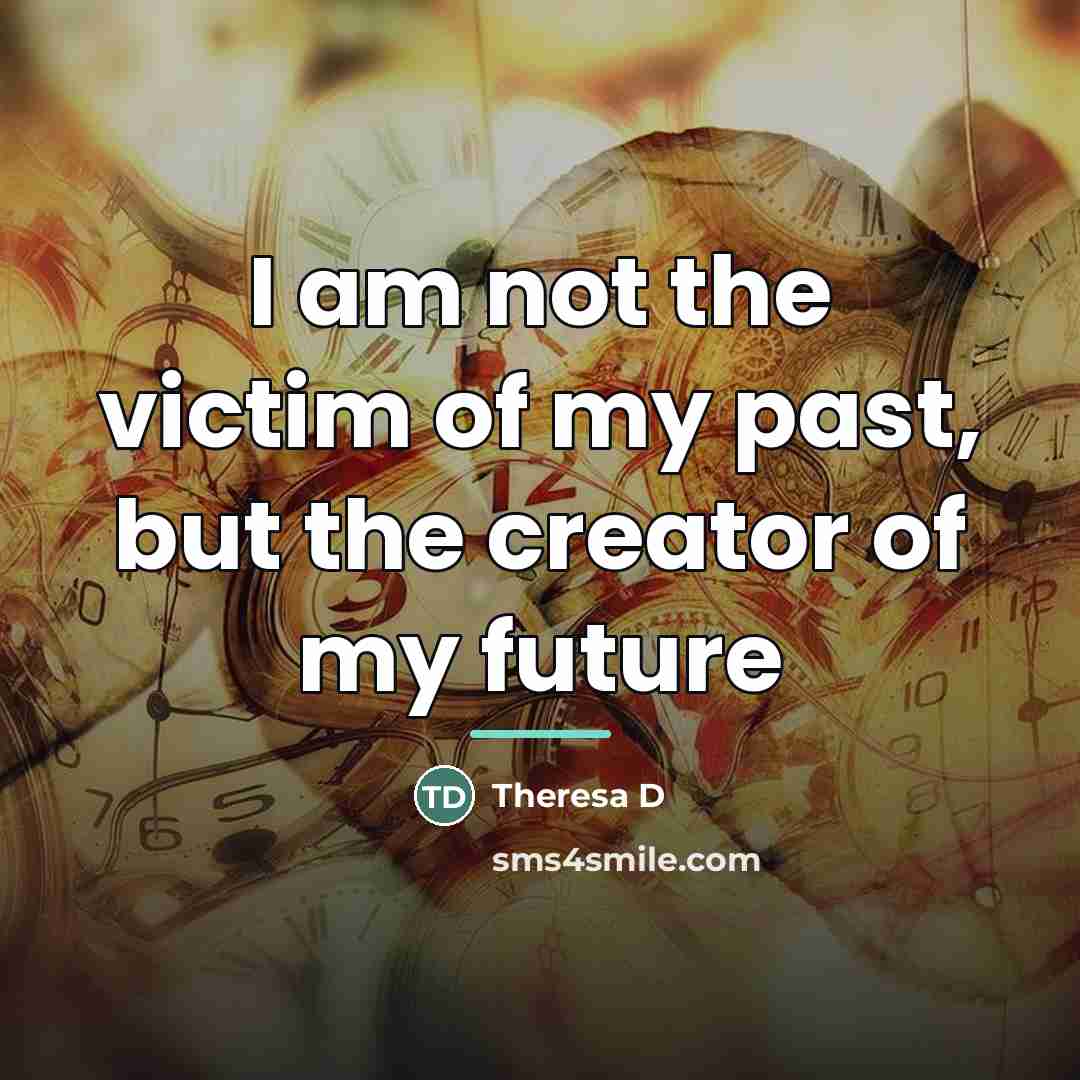 “I am not the victim of my past, but the…” quote by Theresa D