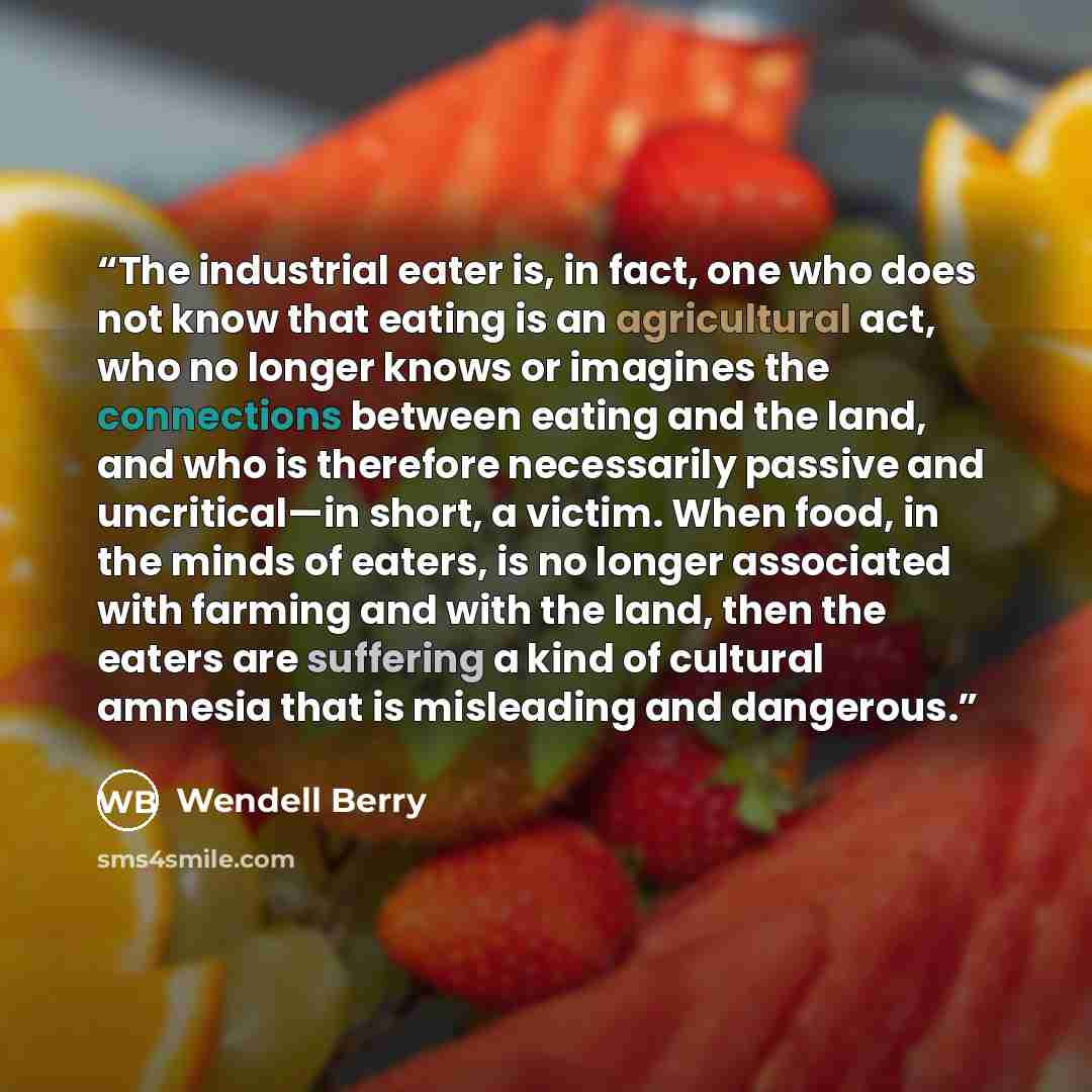 “The industrial eater is, in fact, one who does not know that eating is an agricultural act, who no longer knows or imagines the connections between eating and the land, and who is therefore necessarily passive and uncritical—in short, a victim. When food, in the minds of eaters, is no longer…” quote by Wendell Berry