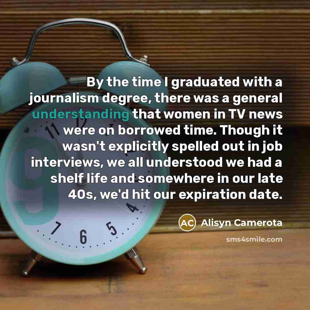 “By the time I graduated with a journalism degree, there was a general understanding that women in TV news were on borrowed time. Though it wasn't explicitly spelled out in job interviews, we all understood we had a shelf life and somewhere in our late 40s, we'd hit our expiration date.” quote by Alisyn Camerota