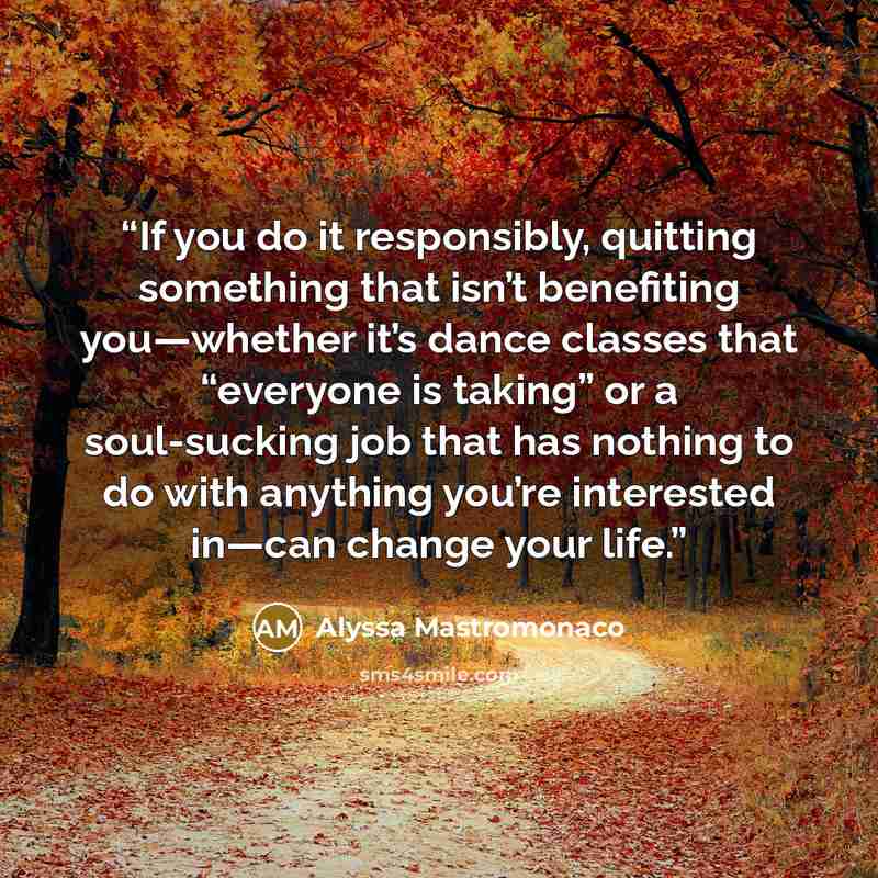 “If you do it responsibly, quitting something that isn’t benefiting you—whether it’s dance classes that “everyone is taking” or a soul-sucking job that has nothing to do with anything you’re interested in—can change your life.” quote by Alyssa Mastromonaco