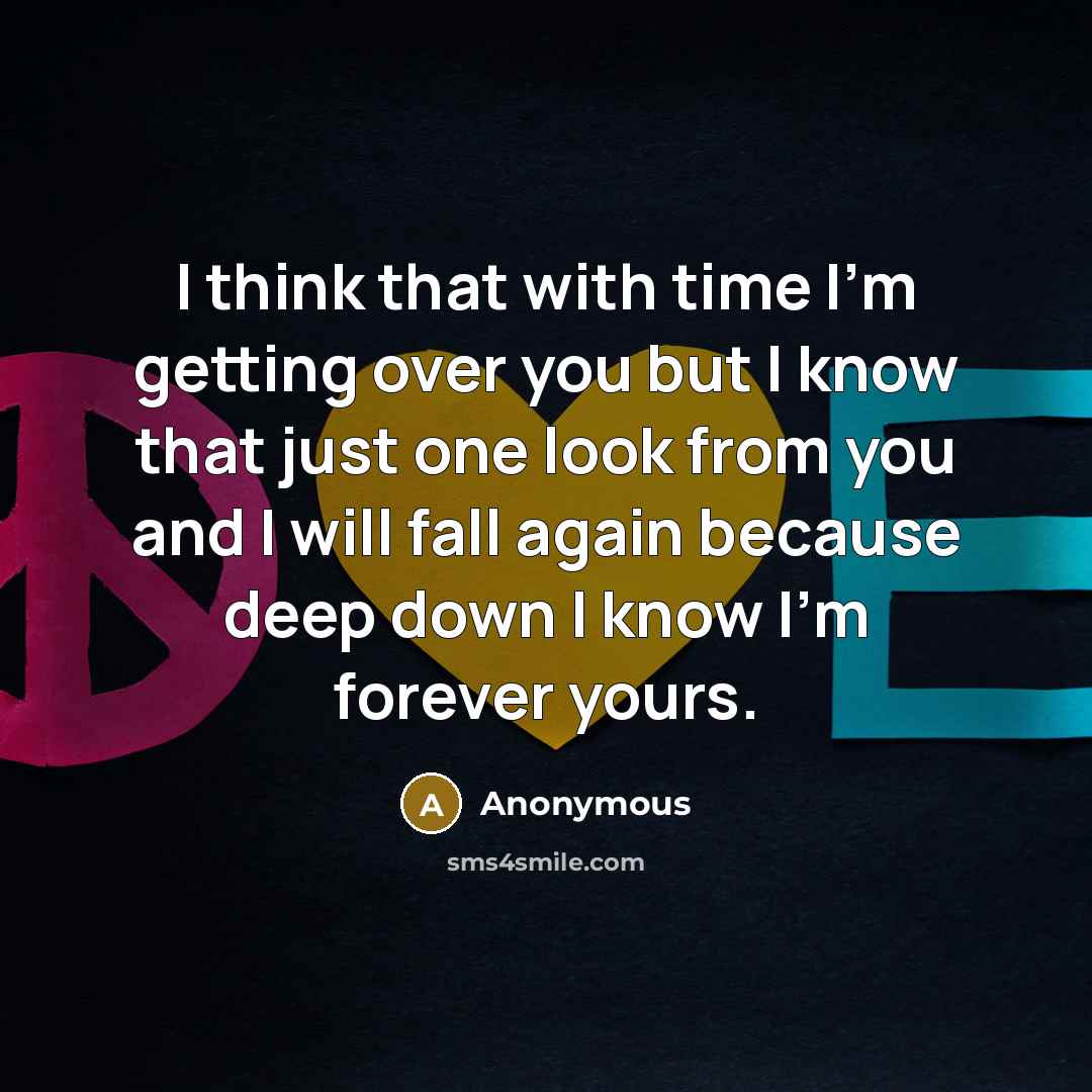 “I think that with time I'm getting over you but I know that just one look from you and I will fall again because deep down I know I'm forever yours.” quote by Anonymous