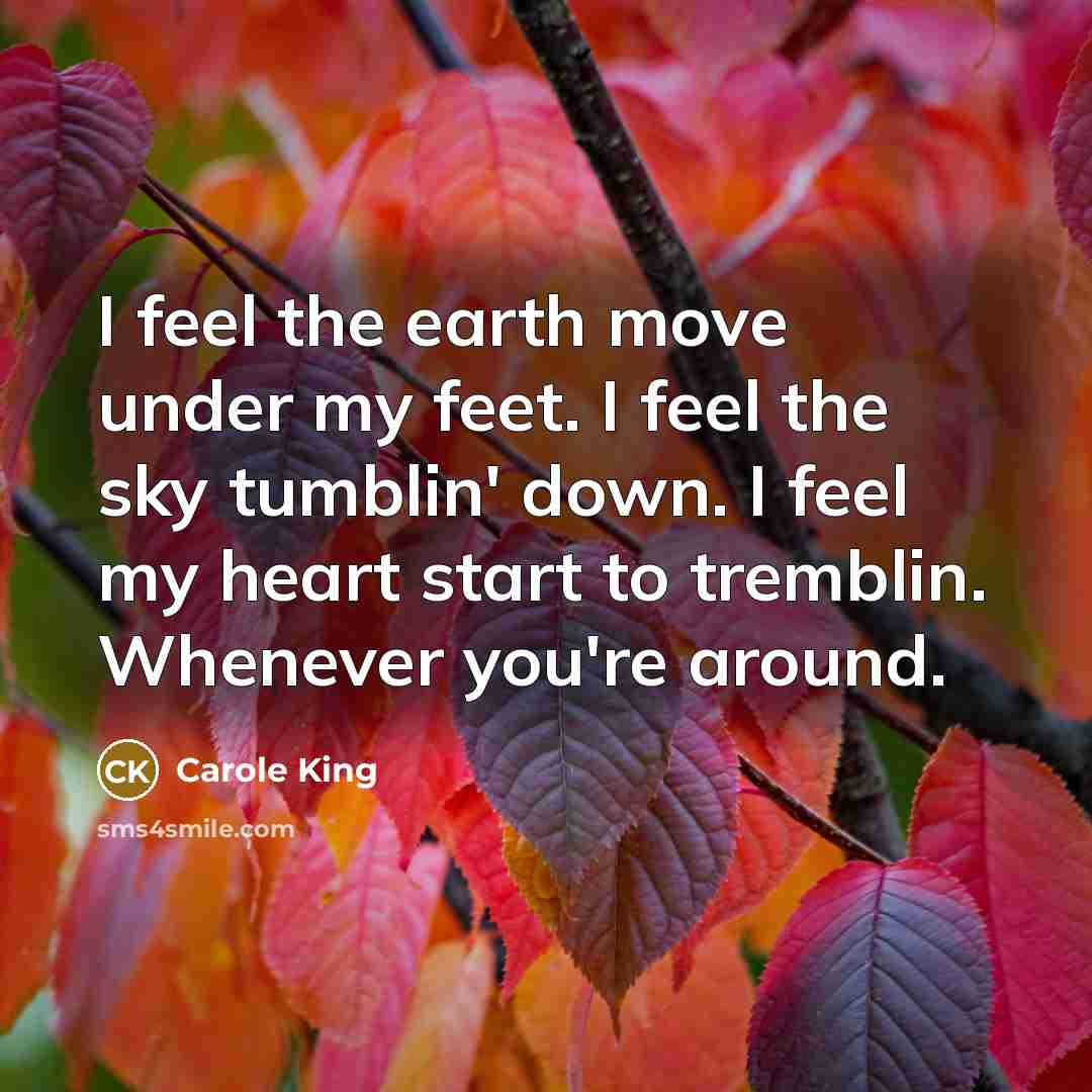 “I feel the earth move under my feet. I feel the sky tumblin' down. I feel my heart start to tremblin. Whenever you're around.” quote by Carole King